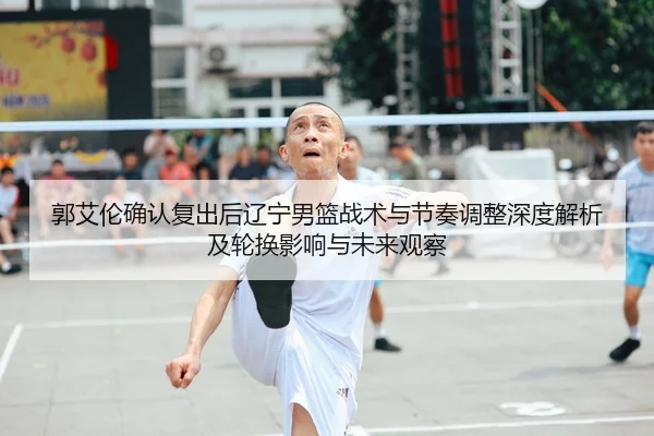 郭艾伦确认复出后辽宁男篮战术与节奏调整深度解析及轮换影响与未来观察