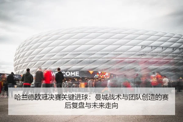 哈兰德欧冠决赛关键进球：曼城战术与团队创造的赛后复盘与未来走向
