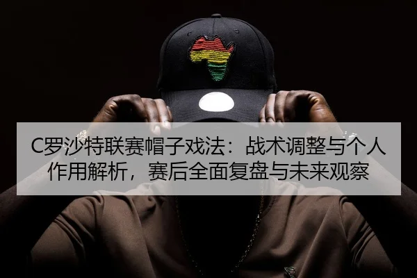 C罗沙特联赛帽子戏法：战术调整与个人作用解析，赛后全面复盘与未来观察