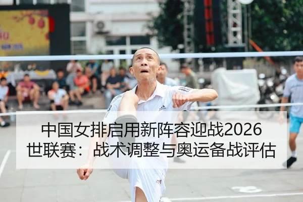 中国女排启用新阵容迎战2026世联赛：战术调整与奥运备战评估